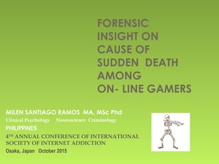 FORENSIC
INSIGHT ON
CAUSE OF
SUDDEN DEATH
AMONG
ON- LINE GAMERS
MILEN SANTIAGO RAMOS MA, MSc Phd
Clinical Psychology Neuroscience Criminology
PHILIPPINES
4TH
ANNUAL CONFERENCE OF INTERNATIONAL
SOCIETY OF INTERNET ADDICTION
Osaka, Japan October 2015
 