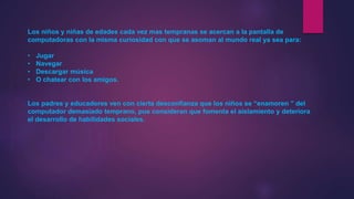 Los niños y niñas de edades cada vez mas tempranas se acercan a la pantalla de
computadoras con la misma curiosidad con que se asoman al mundo real ya sea para:
• Jugar
• Navegar
• Descargar música
• O chatear con los amigos.
Los padres y educadores ven con cierta desconfianza que los niños se “enamoren ” del
computador demasiado temprano, pue consideran que fomenta el aislamiento y deteriora
el desarrollo de habilidades sociales.
 