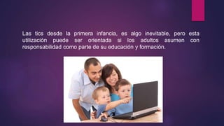 Las tics desde la primera infancia, es algo inevitable, pero esta
utilización puede ser orientada si los adultos asumen con
responsabilidad como parte de su educación y formación.
 