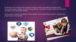 El niño hoy no se concibe como inocente y lo que se nota es que todos los intentos de las
instrucciones para “corregir” los desvíos que pudieran “contaminar” el alma infantil, tal como se lo
concebía en la modernidad, fracasan.
El niño esta en contacto casi directo con los medios, con los que se lleva muy bien, muchas veces
mejores que con los adultos.
 