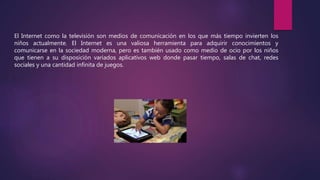 El Internet como la televisión son medios de comunicación en los que más tiempo invierten los
niños actualmente. El Internet es una valiosa herramienta para adquirir conocimientos y
comunicarse en la sociedad moderna, pero es también usado como medio de ocio por los niños
que tienen a su disposición variados aplicativos web donde pasar tiempo, salas de chat, redes
sociales y una cantidad infinita de juegos.
 