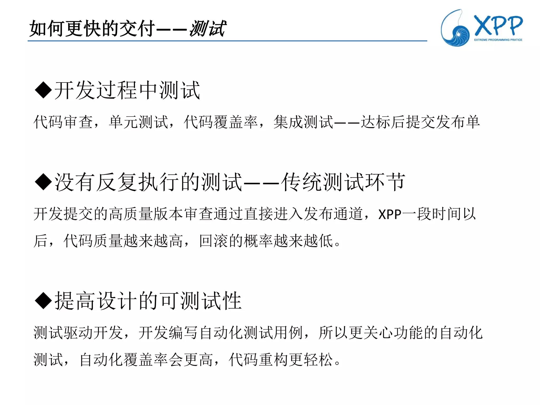 如何更快的交付——测试


开发过程中测试
代码审查，单元测试，代码覆盖率，集成测试——达标后提交发布单



没有反复执行的测试——传统测试环节
开发提交的高质量版本审查通过直接进入发布通道，XPP一段时间以
后，代码质量越来越高，回滚的概率越来越低。



提高设计的可测试性
测试驱动开发，开发编写自动化测试用例，所以更关心功能的自动化
测试，自动化覆盖率会更高，代码重构更轻松。
 