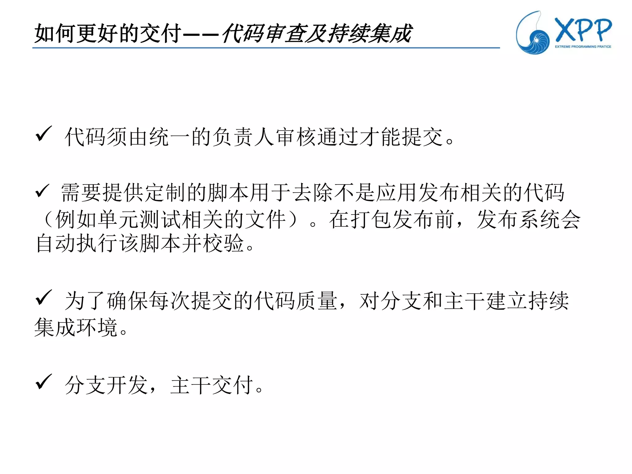 如何更好的交付——代码审查及持续集成



 代码须由统一的负责人审核通过才能提交。

 需要提供定制的脚本用于去除不是应用发布相关的代码
（例如单元测试相关的文件）。在打包发布前，发布系统会
自动执行该脚本并校验。

 为了确保每次提交的代码质量，对分支和主干建立持续
集成环境。

 分支开发，主干交付。
 