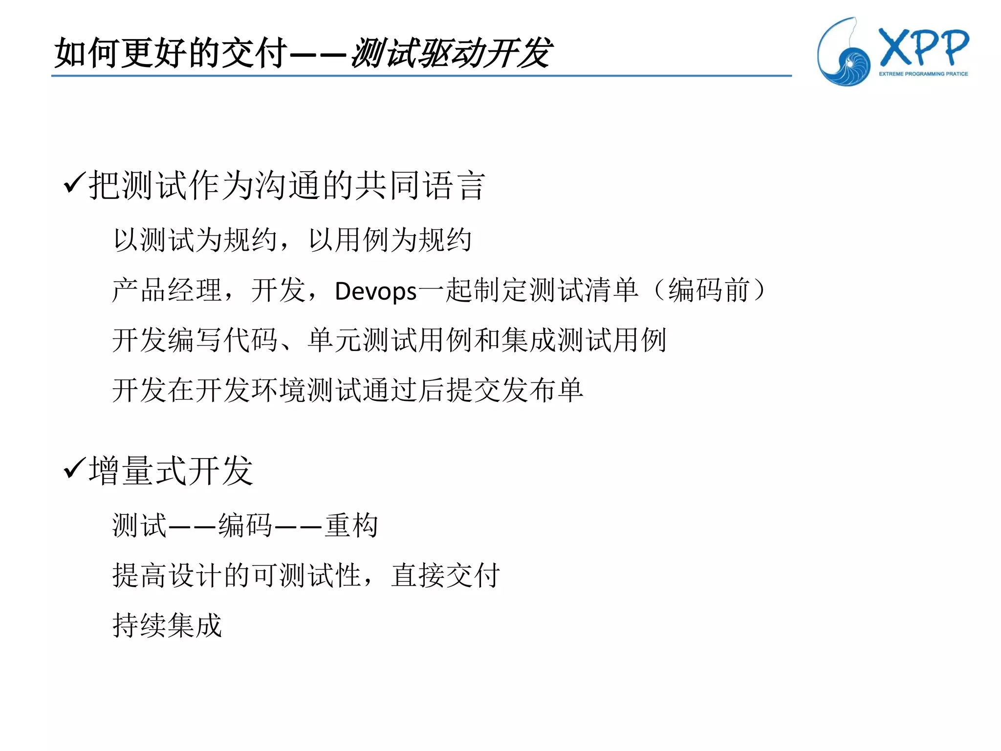 如何更好的交付——测试驱动开发


把测试作为沟通的共同语言
 以测试为规约，以用例为规约
 产品经理，开发，Devops一起制定测试清单（编码前）
 开发编写代码、单元测试用例和集成测试用例
 开发在开发环境测试通过后提交发布单

增量式开发
 测试——编码——重构
 提高设计的可测试性，直接交付
 持续集成
 