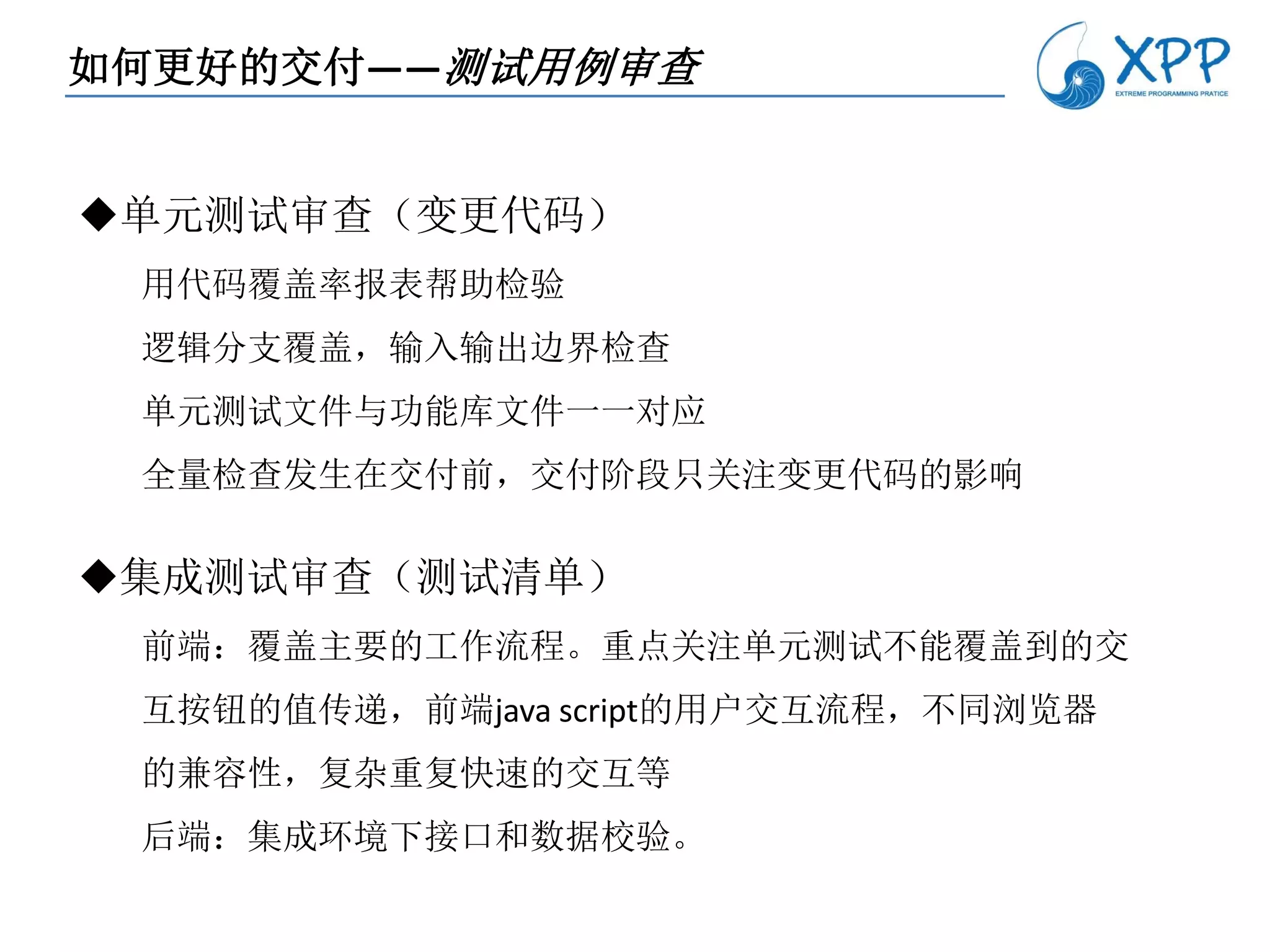 如何更好的交付——测试用例审查


单元测试审查（变更代码）
 用代码覆盖率报表帮助检验
 逻辑分支覆盖，输入输出边界检查
 单元测试文件与功能库文件一一对应
 全量检查发生在交付前，交付阶段只关注变更代码的影响

集成测试审查（测试清单）
 前端：覆盖主要的工作流程。重点关注单元测试不能覆盖到的交
 互按钮的值传递，前端java script的用户交互流程，不同浏览器
 的兼容性，复杂重复快速的交互等
 后端：集成环境下接口和数据校验。
 