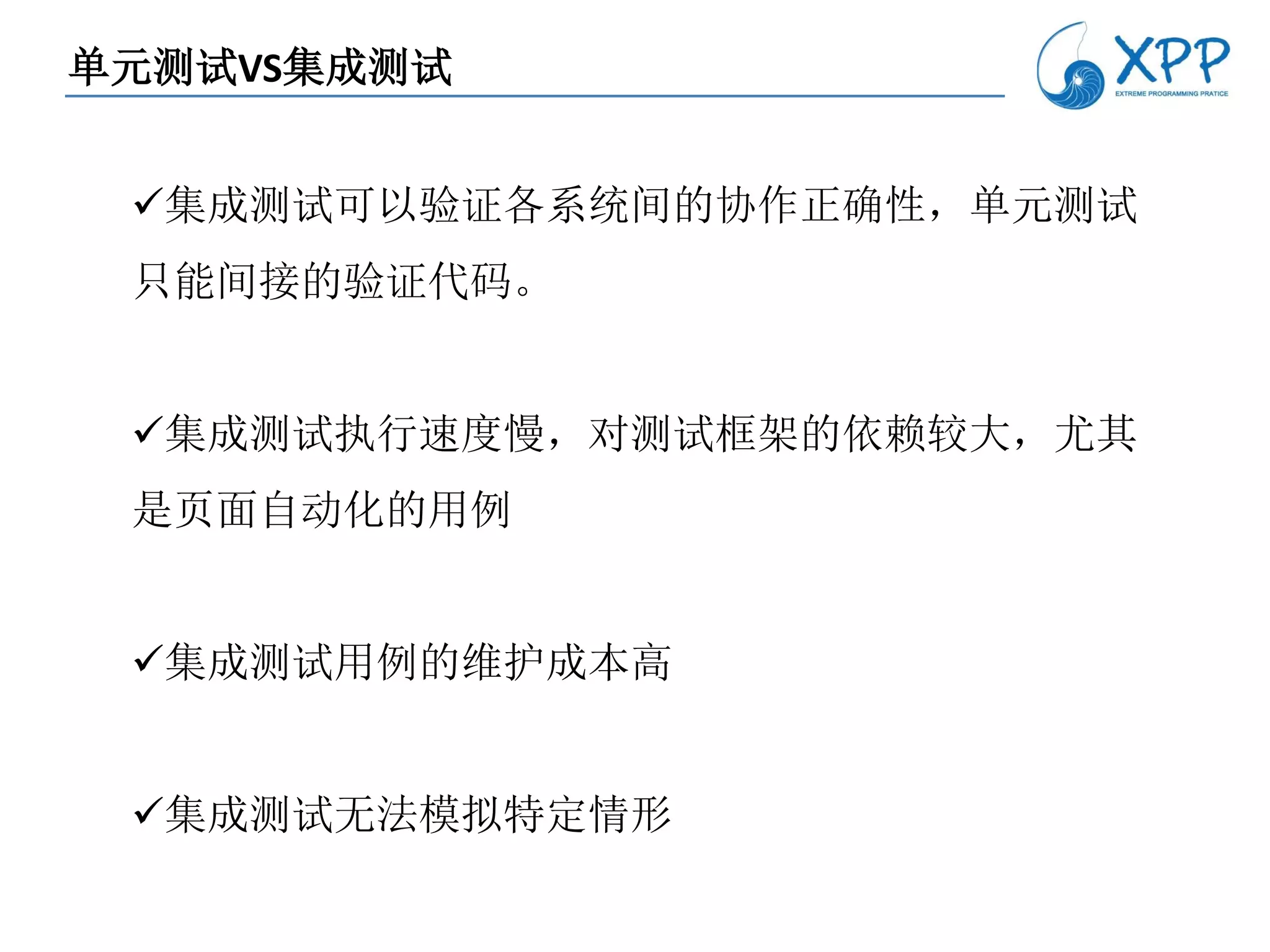 单元测试VS集成测试


 集成测试可以验证各系统间的协作正确性，单元测试
 只能间接的验证代码。


 集成测试执行速度慢，对测试框架的依赖较大，尤其
 是页面自动化的用例


 集成测试用例的维护成本高


 集成测试无法模拟特定情形
 
