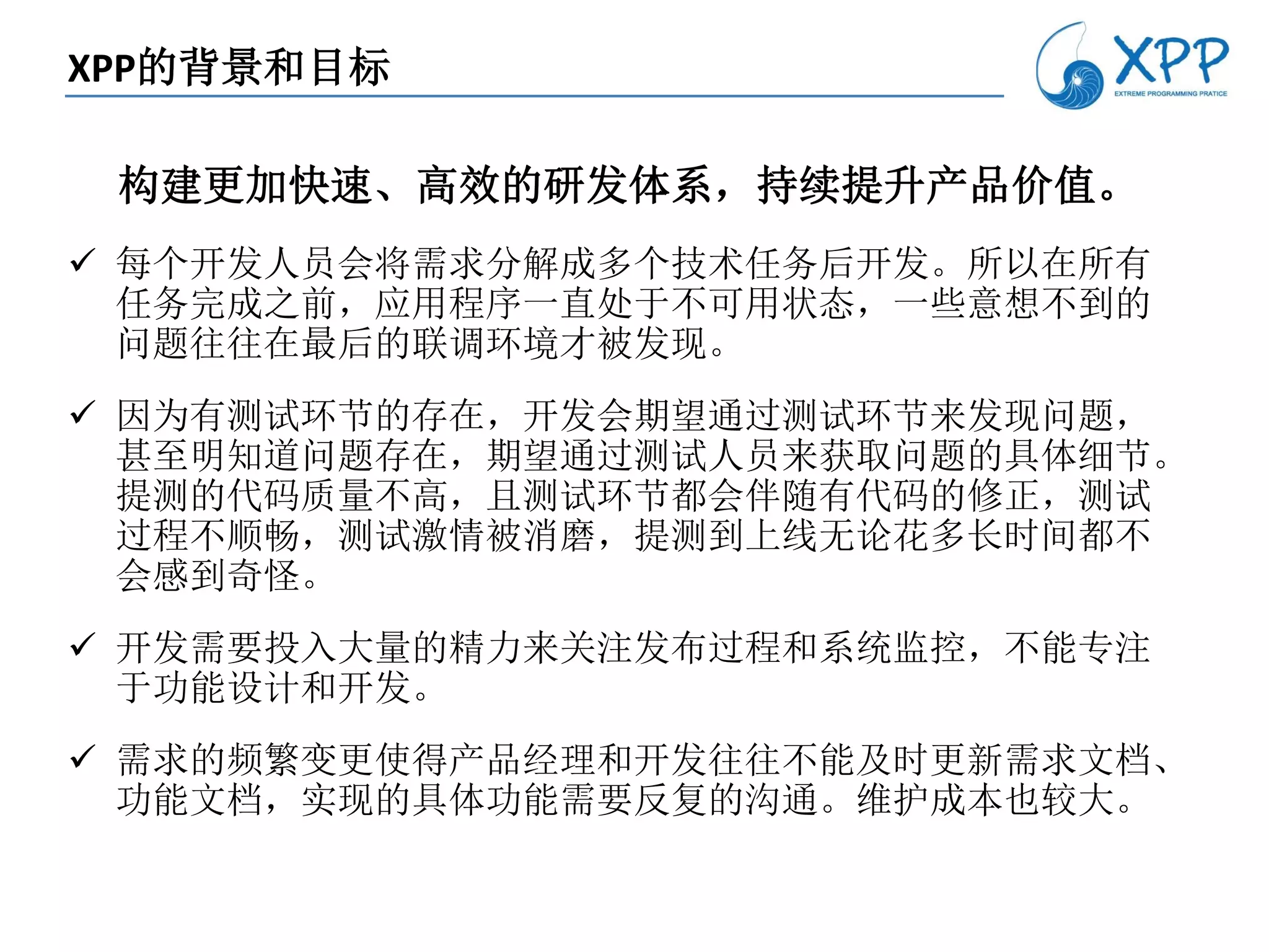 XPP的背景和目标

 构建更加快速、高效的研发体系，持续提升产品价值。
 每个开发人员会将需求分解成多个技术任务后开发。所以在所有
  任务完成之前，应用程序一直处于不可用状态，一些意想不到的
  问题往往在最后的联调环境才被发现。
 因为有测试环节的存在，开发会期望通过测试环节来发现问题，
  甚至明知道问题存在，期望通过测试人员来获取问题的具体细节。
  提测的代码质量不高，且测试环节都会伴随有代码的修正，测试
  过程不顺畅，测试激情被消磨，提测到上线无论花多长时间都不
  会感到奇怪。
 开发需要投入大量的精力来关注发布过程和系统监控，不能专注
  于功能设计和开发。
 需求的频繁变更使得产品经理和开发往往不能及时更新需求文档、
  功能文档，实现的具体功能需要反复的沟通。维护成本也较大。
 