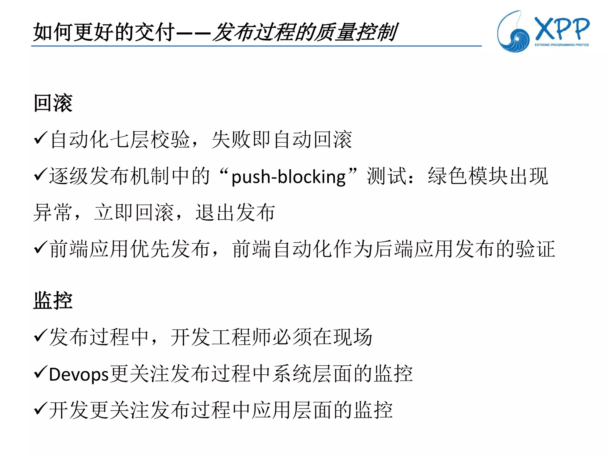 如何更好的交付——发布过程的质量控制


回滚
自动化七层校验，失败即自动回滚
逐级发布机制中的“push-blocking”测试：绿色模块出现
异常，立即回滚，退出发布
前端应用优先发布，前端自动化作为后端应用发布的验证

监控
发布过程中，开发工程师必须在现场
Devops更关注发布过程中系统层面的监控
开发更关注发布过程中应用层面的监控
 
