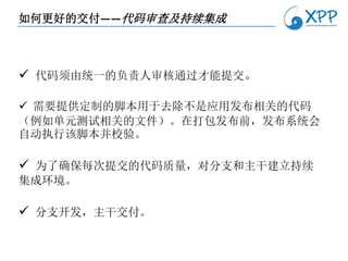 如何更好的交付——代码审查及持续集成



 代码须由统一的负责人审核通过才能提交。

 需要提供定制的脚本用于去除不是应用发布相关的代码
（例如单元测试相关的文件）。在打包发布前，发布系统会
自动执行该脚本并校验。

 为了确保每次提交的代码质量，对分支和主干建立持续
集成环境。

 分支开发，主干交付。
 