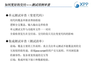 如何更好的交付——测试用例审查


单元测试审查（变更代码）
 用代码覆盖率报表帮助检验
 逻辑分支覆盖，输入输出边界检查
 单元测试文件与功能库文件一一对应
 全量检查发生在交付前，交付阶段只关注变更代码的影响

集成测试审查（测试清单）
 前端：覆盖主要的工作流程。重点关注单元测试不能覆盖到的交
 互按钮的值传递，前端java script的用户交互流程，不同浏览器
 的兼容性，复杂重复快速的交互等
 后端：集成环境下接口和数据校验。
 