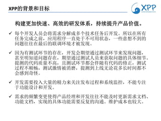 XPP的背景和目标

 构建更加快速、高效的研发体系，持续提升产品价值。
 每个开发人员会将需求分解成多个技术任务后开发。所以在所有
  任务完成之前，应用程序一直处于不可用状态，一些意想不到的
  问题往往在最后的联调环境才被发现。
 因为有测试环节的存在，开发会期望通过测试环节来发现问题，
  甚至明知道问题存在，期望通过测试人员来获取问题的具体细节。
  提测的代码质量不高，且测试环节都会伴随有代码的修正，测试
  过程不顺畅，测试激情被消磨，提测到上线无论花多长时间都不
  会感到奇怪。
 开发需要投入大量的精力来关注发布过程和系统监控，不能专注
  于功能设计和开发。
 需求的频繁变更使得产品经理和开发往往不能及时更新需求文档、
  功能文档，实现的具体功能需要反复的沟通。维护成本也较大。
 