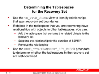 Copyright © 2009, Oracle. All rights reserved.B - 10
Determining the Tablespaces
for the Recovery Set
• Use the TS_PITR_CHECK view to identify relationships
that span recovery set boundaries.
• If objects in the tablespace that you are recovering have
relationships with objects in other tablespaces, you can:
– Add the tablespace that contains the related objects to the
recovery set
– Suspend the relationship for the duration of TSPITR
– Remove the relationship
• Use the DBMS_TTS.TRANSPORT_SET_CHECK procedure
to determine whether the tablespaces in the recovery set
are self-contained.
 