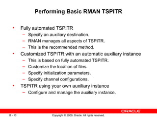 Copyright © 2009, Oracle. All rights reserved.B - 13
Performing Basic RMAN TSPITR
• Fully automated TSPITR
– Specify an auxiliary destination.
– RMAN manages all aspects of TSPITR.
– This is the recommended method.
• Customized TSPITR with an automatic auxiliary instance
– This is based on fully automated TSPITR.
– Customize the location of files.
– Specify initialization parameters.
– Specify channel configurations.
• TSPITR using your own auxiliary instance
– Configure and manage the auxiliary instance.
 