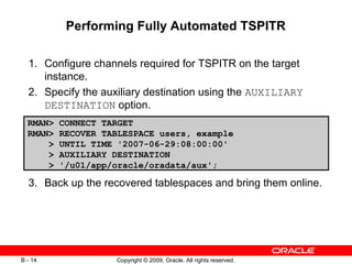 Copyright © 2009, Oracle. All rights reserved.B - 14
Performing Fully Automated TSPITR
1. Configure channels required for TSPITR on the target
instance.
2. Specify the auxiliary destination using the AUXILIARY
DESTINATION option.
3. Back up the recovered tablespaces and bring them online.
RMAN> CONNECT TARGET
RMAN> RECOVER TABLESPACE users, example
> UNTIL TIME '2007-06-29:08:00:00'
> AUXILIARY DESTINATION
> '/u01/app/oracle/oradata/aux';
 