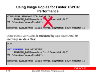 Copyright © 2009, Oracle. All rights reserved.B - 15
Using Image Copies for Faster TSPITR
Performance
CONFIGURE AUXNAME is replaced by SET NEWNAME for
recovery set data files:
CONFIGURE AUXNAME FOR DATAFILE
'$ORACLE_BASE/oradata/orcl/users01.dbf'
TO '/backup/users01.dbf';
RECOVER TABLESPACE users UNTIL SEQUENCE 1300 THREAD 1;
RUN
{
SET NEWNAME FOR DATAFILE
'$ORACLE_BASE/oradata/orcl/users01.dbf'
TO '/backup/users01.dbf';
RECOVER TABLESPACE users UNTIL SEQUENCE 1300 THREAD 1;
}
 