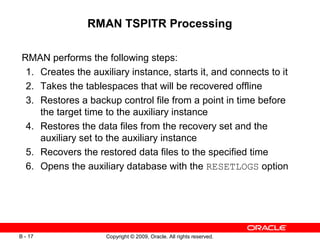 Copyright © 2009, Oracle. All rights reserved.B - 17
RMAN TSPITR Processing
RMAN performs the following steps:
1. Creates the auxiliary instance, starts it, and connects to it
2. Takes the tablespaces that will be recovered offline
3. Restores a backup control file from a point in time before
the target time to the auxiliary instance
4. Restores the data files from the recovery set and the
auxiliary set to the auxiliary instance
5. Recovers the restored data files to the specified time
6. Opens the auxiliary database with the RESETLOGS option
 