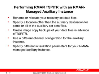 Copyright © 2009, Oracle. All rights reserved.B - 19
Performing RMAN TSPITR with an RMAN-
Managed Auxiliary Instance
• Rename or relocate your recovery set data files.
• Specify a location other than the auxiliary destination for
some or all of the auxiliary set data files.
• Create image copy backups of your data files in advance
of TSPITR.
• Use a different channel configuration for the auxiliary
instance.
• Specify different initialization parameters for your RMAN-
managed auxiliary instance.
 