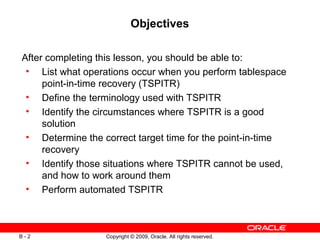 Copyright © 2009, Oracle. All rights reserved.B - 2
Objectives
After completing this lesson, you should be able to:
• List what operations occur when you perform tablespace
point-in-time recovery (TSPITR)
• Define the terminology used with TSPITR
• Identify the circumstances where TSPITR is a good
solution
• Determine the correct target time for the point-in-time
recovery
• Identify those situations where TSPITR cannot be used,
and how to work around them
• Perform automated TSPITR
 