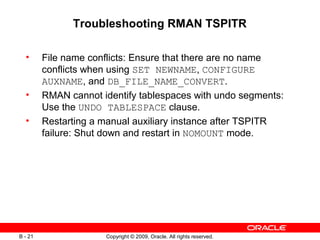 Copyright © 2009, Oracle. All rights reserved.B - 21
Troubleshooting RMAN TSPITR
• File name conflicts: Ensure that there are no name
conflicts when using SET NEWNAME, CONFIGURE
AUXNAME, and DB_FILE_NAME_CONVERT.
• RMAN cannot identify tablespaces with undo segments:
Use the UNDO TABLESPACE clause.
• Restarting a manual auxiliary instance after TSPITR
failure: Shut down and restart in NOMOUNT mode.
 
