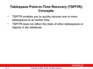 Copyright © 2009, Oracle. All rights reserved.B - 3
Tablespace Point-in-Time Recovery (TSPITR):
Concepts
• TSPITR enables you to quickly recover one or more
tablespaces to an earlier time.
• TSPITR does not affect the state of other tablespaces or
objects in the database.
 
