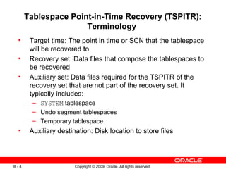 Copyright © 2009, Oracle. All rights reserved.B - 4
Tablespace Point-in-Time Recovery (TSPITR):
Terminology
• Target time: The point in time or SCN that the tablespace
will be recovered to
• Recovery set: Data files that compose the tablespaces to
be recovered
• Auxiliary set: Data files required for the TSPITR of the
recovery set that are not part of the recovery set. It
typically includes:
– SYSTEM tablespace
– Undo segment tablespaces
– Temporary tablespace
• Auxiliary destination: Disk location to store files
 