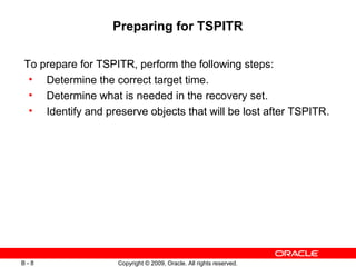 Copyright © 2009, Oracle. All rights reserved.B - 8
Preparing for TSPITR
To prepare for TSPITR, perform the following steps:
• Determine the correct target time.
• Determine what is needed in the recovery set.
• Identify and preserve objects that will be lost after TSPITR.
 