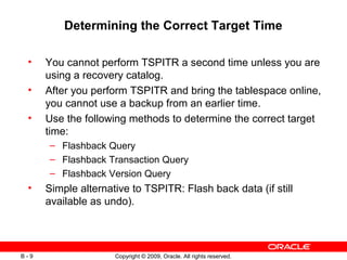 Copyright © 2009, Oracle. All rights reserved.B - 9
Determining the Correct Target Time
• You cannot perform TSPITR a second time unless you are
using a recovery catalog.
• After you perform TSPITR and bring the tablespace online,
you cannot use a backup from an earlier time.
• Use the following methods to determine the correct target
time:
– Flashback Query
– Flashback Transaction Query
– Flashback Version Query
• Simple alternative to TSPITR: Flash back data (if still
available as undo).
 