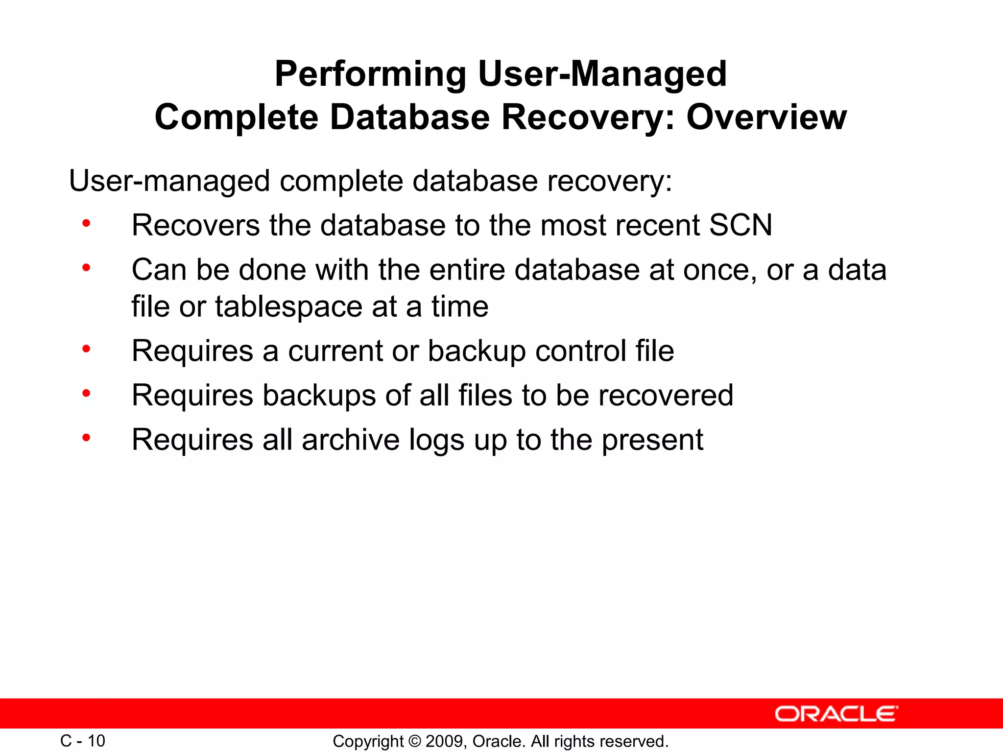Copyright © 2009, Oracle. All rights reserved.C - 10
Performing User-Managed
Complete Database Recovery: Overview
User-managed complete database recovery:
• Recovers the database to the most recent SCN
• Can be done with the entire database at once, or a data
file or tablespace at a time
• Requires a current or backup control file
• Requires backups of all files to be recovered
• Requires all archive logs up to the present
 