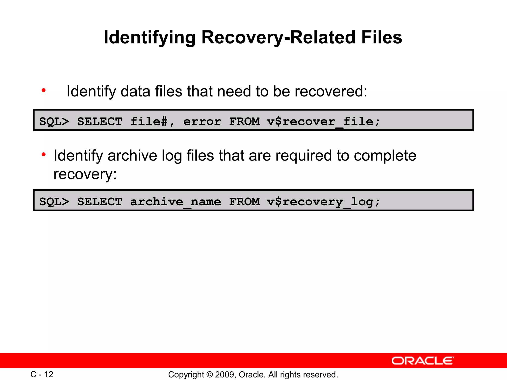 Copyright © 2009, Oracle. All rights reserved.C - 12
Identifying Recovery-Related Files
SQL> SELECT file#, error FROM v$recover_file;
SQL> SELECT archive_name FROM v$recovery_log;
• Identify data files that need to be recovered:
• Identify archive log files that are required to complete
recovery:
 