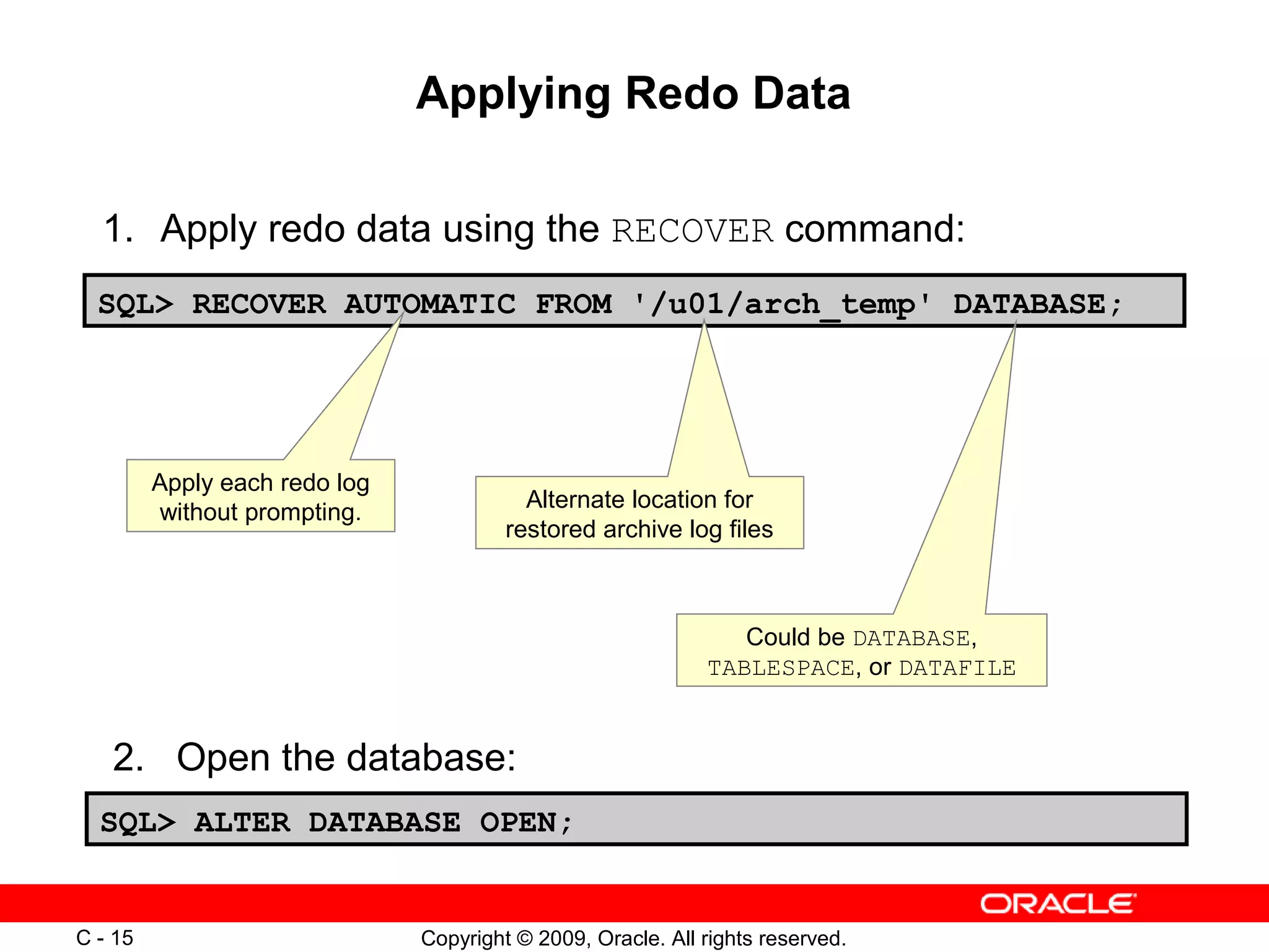 Copyright © 2009, Oracle. All rights reserved.C - 15
Applying Redo Data
SQL> RECOVER AUTOMATIC FROM '/u01/arch_temp' DATABASE;
1. Apply redo data using the RECOVER command:
Apply each redo log
without prompting.
Alternate location for
restored archive log files
Could be DATABASE,
TABLESPACE, or DATAFILE
2. Open the database:
SQL> ALTER DATABASE OPEN;
 