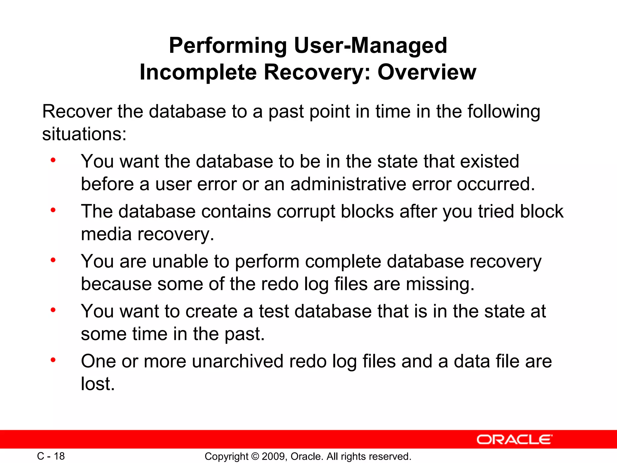 Copyright © 2009, Oracle. All rights reserved.C - 18
Performing User-Managed
Incomplete Recovery: Overview
Recover the database to a past point in time in the following
situations:
• You want the database to be in the state that existed
before a user error or an administrative error occurred.
• The database contains corrupt blocks after you tried block
media recovery.
• You are unable to perform complete database recovery
because some of the redo log files are missing.
• You want to create a test database that is in the state at
some time in the past.
• One or more unarchived redo log files and a data file are
lost.
 