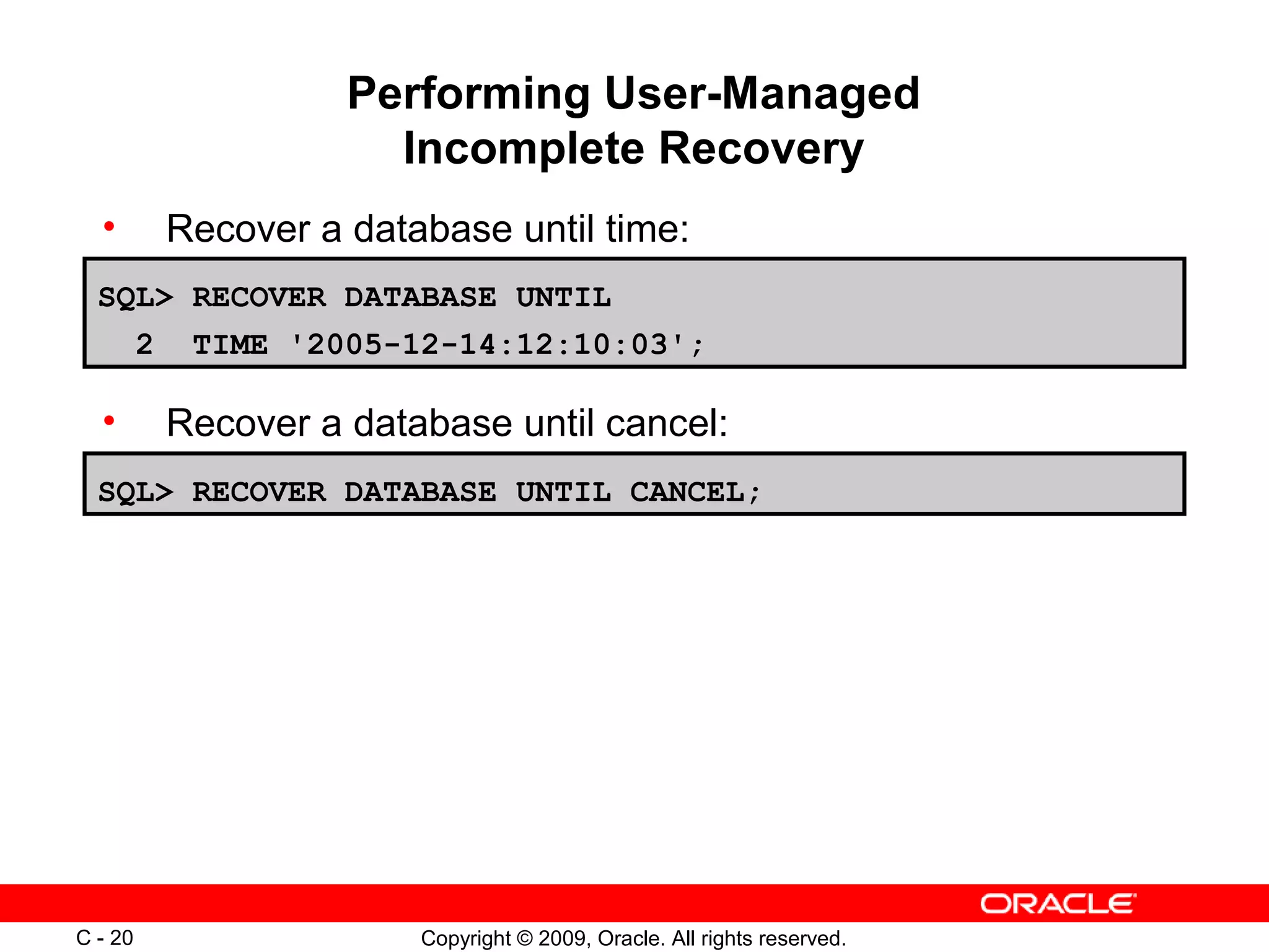 Copyright © 2009, Oracle. All rights reserved.C - 20
Performing User-Managed
Incomplete Recovery
• Recover a database until time:
• Recover a database until cancel:
SQL> RECOVER DATABASE UNTIL CANCEL;
SQL> RECOVER DATABASE UNTIL
2 TIME '2005-12-14:12:10:03';
 