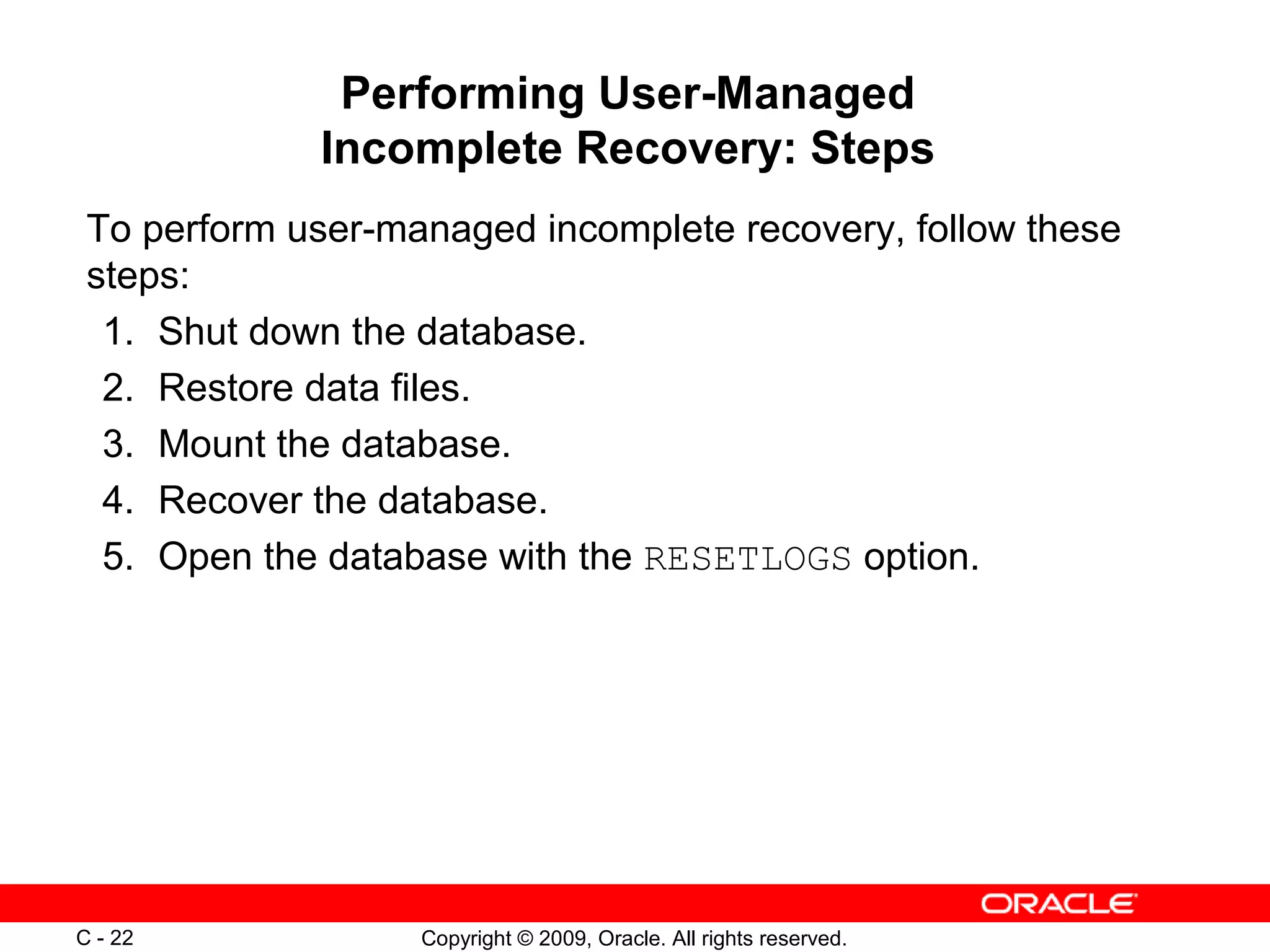 Copyright © 2009, Oracle. All rights reserved.C - 22
Performing User-Managed
Incomplete Recovery: Steps
To perform user-managed incomplete recovery, follow these
steps:
1. Shut down the database.
2. Restore data files.
3. Mount the database.
4. Recover the database.
5. Open the database with the RESETLOGS option.
 
