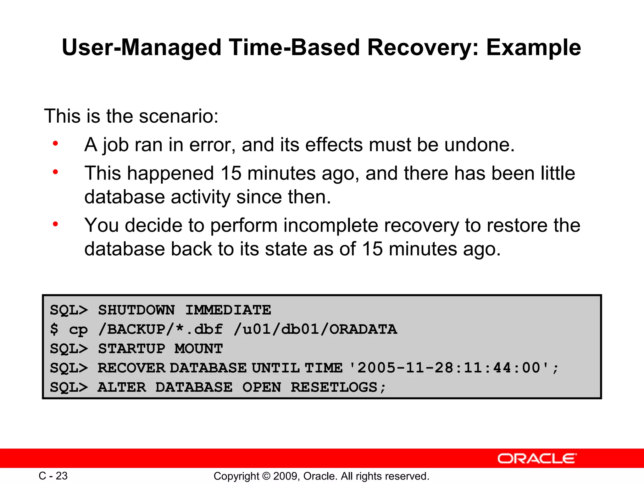Copyright © 2009, Oracle. All rights reserved.C - 23
User-Managed Time-Based Recovery: Example
This is the scenario:
• A job ran in error, and its effects must be undone.
• This happened 15 minutes ago, and there has been little
database activity since then.
• You decide to perform incomplete recovery to restore the
database back to its state as of 15 minutes ago.
SQL> SHUTDOWN IMMEDIATE
$ cp /BACKUP/*.dbf /u01/db01/ORADATA
SQL> STARTUP MOUNT
SQL> RECOVER DATABASE UNTIL TIME '2005-11-28:11:44:00';
SQL> ALTER DATABASE OPEN RESETLOGS;
 