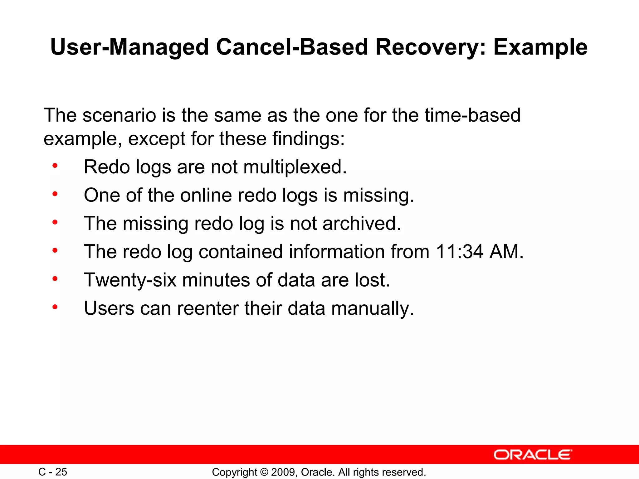 Copyright © 2009, Oracle. All rights reserved.C - 25
User-Managed Cancel-Based Recovery: Example
The scenario is the same as the one for the time-based
example, except for these findings:
• Redo logs are not multiplexed.
• One of the online redo logs is missing.
• The missing redo log is not archived.
• The redo log contained information from 11:34 AM.
• Twenty-six minutes of data are lost.
• Users can reenter their data manually.
 