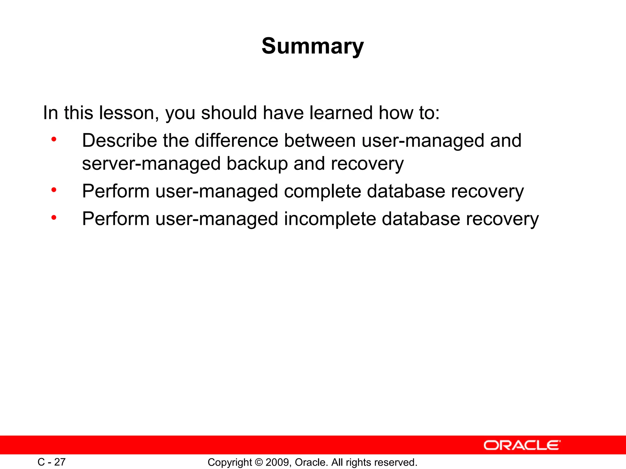 Copyright © 2009, Oracle. All rights reserved.C - 27
Summary
In this lesson, you should have learned how to:
• Describe the difference between user-managed and
server-managed backup and recovery
• Perform user-managed complete database recovery
• Perform user-managed incomplete database recovery
 