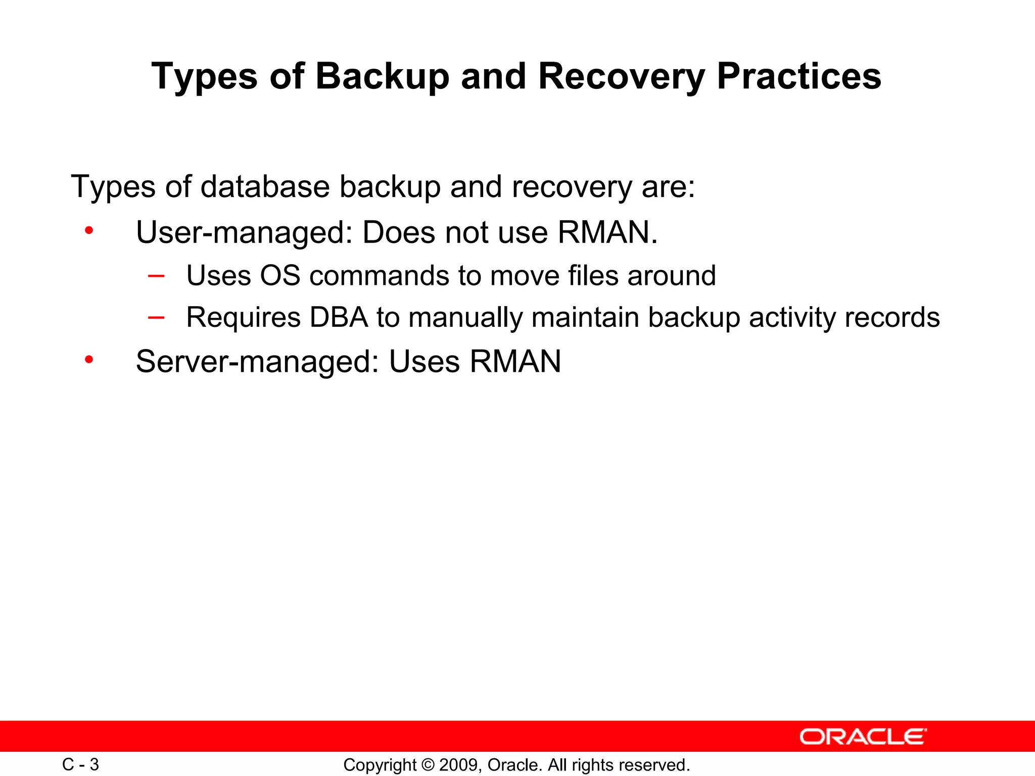 Copyright © 2009, Oracle. All rights reserved.C - 3
Types of Backup and Recovery Practices
Types of database backup and recovery are:
• User-managed: Does not use RMAN.
– Uses OS commands to move files around
– Requires DBA to manually maintain backup activity records
• Server-managed: Uses RMAN
 
