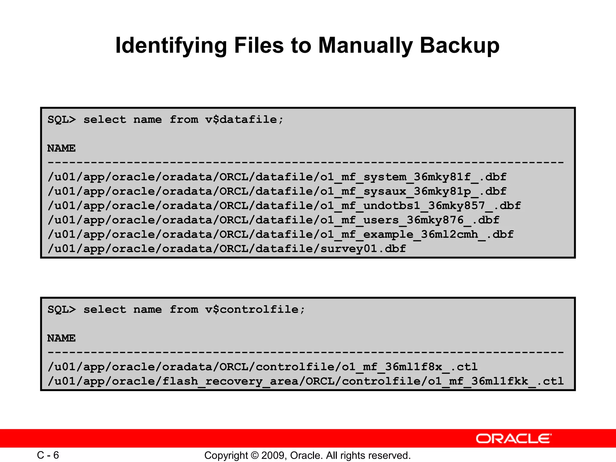 Copyright © 2009, Oracle. All rights reserved.C - 6
Identifying Files to Manually Backup
SQL> select name from v$datafile;
NAME
------------------------------------------------------------------------
/u01/app/oracle/oradata/ORCL/datafile/o1_mf_system_36mky81f_.dbf
/u01/app/oracle/oradata/ORCL/datafile/o1_mf_sysaux_36mky81p_.dbf
/u01/app/oracle/oradata/ORCL/datafile/o1_mf_undotbs1_36mky857_.dbf
/u01/app/oracle/oradata/ORCL/datafile/o1_mf_users_36mky876_.dbf
/u01/app/oracle/oradata/ORCL/datafile/o1_mf_example_36ml2cmh_.dbf
/u01/app/oracle/oradata/ORCL/datafile/survey01.dbf
SQL> select name from v$controlfile;
NAME
------------------------------------------------------------------------
/u01/app/oracle/oradata/ORCL/controlfile/o1_mf_36ml1f8x_.ctl
/u01/app/oracle/flash_recovery_area/ORCL/controlfile/o1_mf_36ml1fkk_.ctl
 