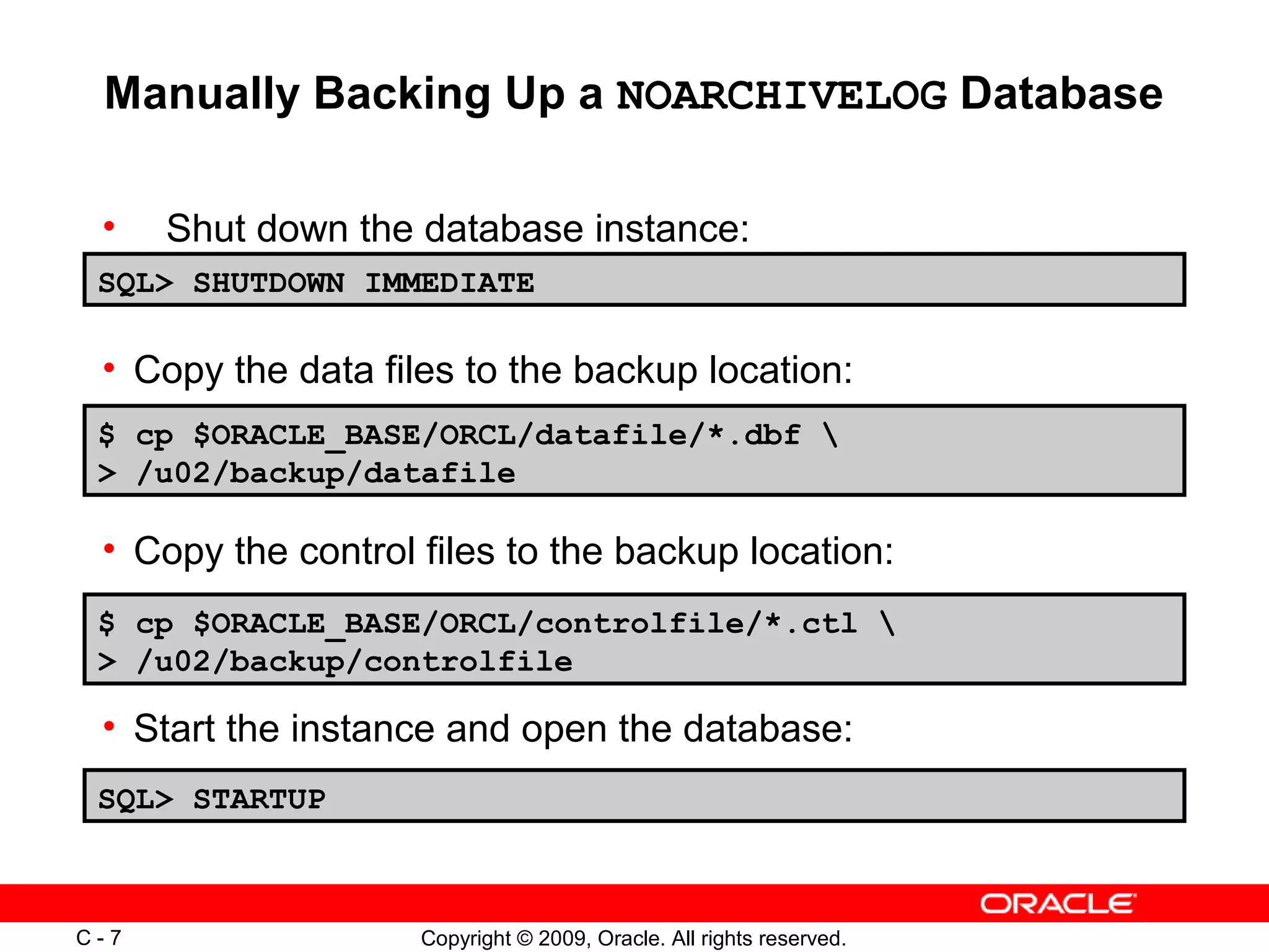 Copyright © 2009, Oracle. All rights reserved.C - 7
Manually Backing Up a NOARCHIVELOG Database
• Shut down the database instance:
SQL> SHUTDOWN IMMEDIATE
$ cp $ORACLE_BASE/ORCL/datafile/*.dbf 
> /u02/backup/datafile
SQL> STARTUP
• Copy the data files to the backup location:
• Copy the control files to the backup location:
• Start the instance and open the database:
$ cp $ORACLE_BASE/ORCL/controlfile/*.ctl 
> /u02/backup/controlfile
 