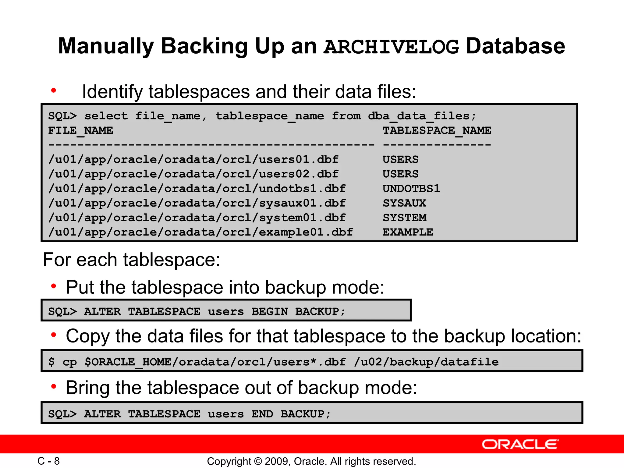 Copyright © 2009, Oracle. All rights reserved.C - 8
Manually Backing Up an ARCHIVELOG Database
SQL> ALTER TABLESPACE users BEGIN BACKUP;
• Identify tablespaces and their data files:
$ cp $ORACLE_HOME/oradata/orcl/users*.dbf /u02/backup/datafile
• Copy the data files for that tablespace to the backup location:
• Bring the tablespace out of backup mode:
SQL> ALTER TABLESPACE users END BACKUP;
SQL> select file_name, tablespace_name from dba_data_files;
FILE_NAME TABLESPACE_NAME
--------------------------------------------- ---------------
/u01/app/oracle/oradata/orcl/users01.dbf USERS
/u01/app/oracle/oradata/orcl/users02.dbf USERS
/u01/app/oracle/oradata/orcl/undotbs1.dbf UNDOTBS1
/u01/app/oracle/oradata/orcl/sysaux01.dbf SYSAUX
/u01/app/oracle/oradata/orcl/system01.dbf SYSTEM
/u01/app/oracle/oradata/orcl/example01.dbf EXAMPLE
For each tablespace:
• Put the tablespace into backup mode:
 