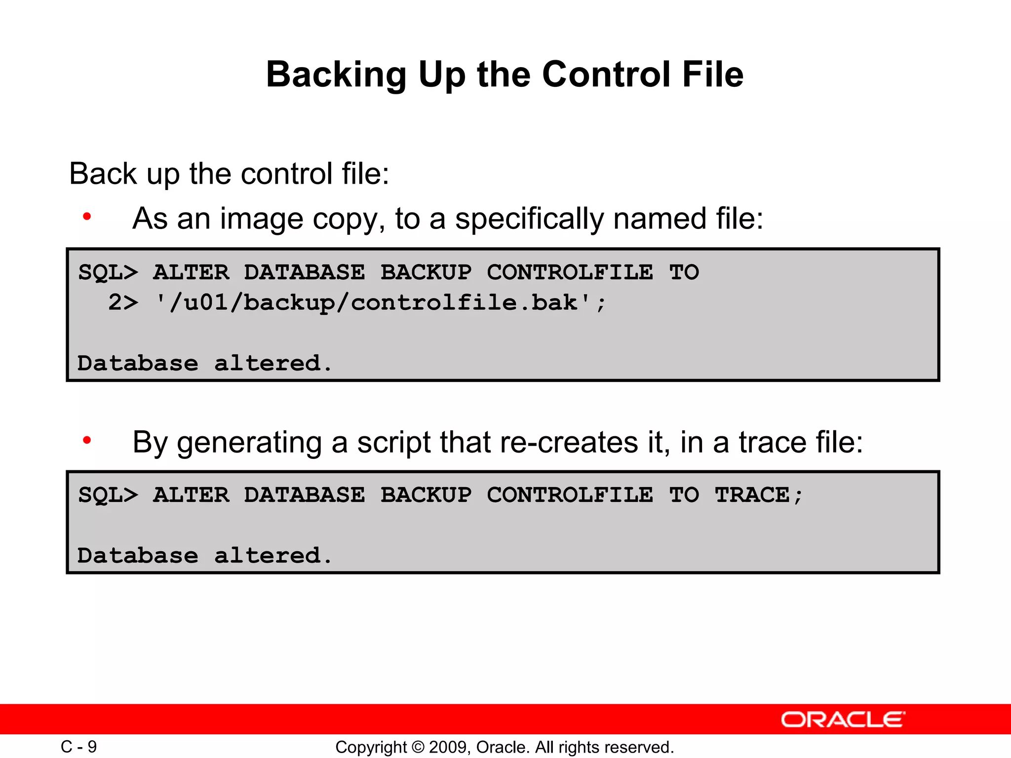 Copyright © 2009, Oracle. All rights reserved.C - 9
Backing Up the Control File
SQL> ALTER DATABASE BACKUP CONTROLFILE TO
2> '/u01/backup/controlfile.bak';
Database altered.
Back up the control file:
• As an image copy, to a specifically named file:
• By generating a script that re-creates it, in a trace file:
SQL> ALTER DATABASE BACKUP CONTROLFILE TO TRACE;
Database altered.
 