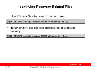 Copyright © 2009, Oracle. All rights reserved.C - 12
Identifying Recovery-Related Files
SQL> SELECT file#, error FROM v$recover_file;
SQL> SELECT archive_name FROM v$recovery_log;
• Identify data files that need to be recovered:
• Identify archive log files that are required to complete
recovery:
 
