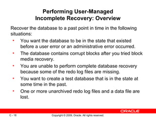 Copyright © 2009, Oracle. All rights reserved.C - 18
Performing User-Managed
Incomplete Recovery: Overview
Recover the database to a past point in time in the following
situations:
• You want the database to be in the state that existed
before a user error or an administrative error occurred.
• The database contains corrupt blocks after you tried block
media recovery.
• You are unable to perform complete database recovery
because some of the redo log files are missing.
• You want to create a test database that is in the state at
some time in the past.
• One or more unarchived redo log files and a data file are
lost.
 