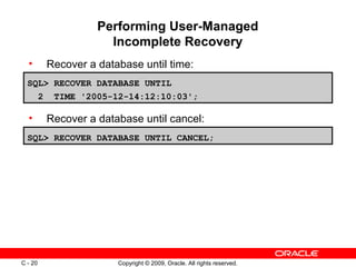 Copyright © 2009, Oracle. All rights reserved.C - 20
Performing User-Managed
Incomplete Recovery
• Recover a database until time:
• Recover a database until cancel:
SQL> RECOVER DATABASE UNTIL CANCEL;
SQL> RECOVER DATABASE UNTIL
2 TIME '2005-12-14:12:10:03';
 