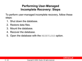 Copyright © 2009, Oracle. All rights reserved.C - 22
Performing User-Managed
Incomplete Recovery: Steps
To perform user-managed incomplete recovery, follow these
steps:
1. Shut down the database.
2. Restore data files.
3. Mount the database.
4. Recover the database.
5. Open the database with the RESETLOGS option.
 