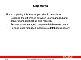 Copyright © 2009, Oracle. All rights reserved.C - 2
Objectives
After completing this lesson, you should be able to:
• Describe the difference between user-managed and
server-managed backup and recovery
• Perform user-managed complete database recovery
• Perform user-managed incomplete database recovery
 