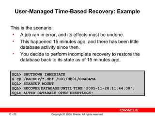 Copyright © 2009, Oracle. All rights reserved.C - 23
User-Managed Time-Based Recovery: Example
This is the scenario:
• A job ran in error, and its effects must be undone.
• This happened 15 minutes ago, and there has been little
database activity since then.
• You decide to perform incomplete recovery to restore the
database back to its state as of 15 minutes ago.
SQL> SHUTDOWN IMMEDIATE
$ cp /BACKUP/*.dbf /u01/db01/ORADATA
SQL> STARTUP MOUNT
SQL> RECOVER DATABASE UNTIL TIME '2005-11-28:11:44:00';
SQL> ALTER DATABASE OPEN RESETLOGS;
 
