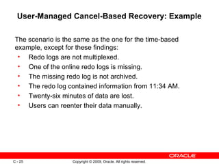 Copyright © 2009, Oracle. All rights reserved.C - 25
User-Managed Cancel-Based Recovery: Example
The scenario is the same as the one for the time-based
example, except for these findings:
• Redo logs are not multiplexed.
• One of the online redo logs is missing.
• The missing redo log is not archived.
• The redo log contained information from 11:34 AM.
• Twenty-six minutes of data are lost.
• Users can reenter their data manually.
 