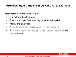 Copyright © 2009, Oracle. All rights reserved.C - 26
User-Managed Cancel-Based Recovery: Example
Recover the database as follows:
• Shut down the database.
• Restore all data files from the most recent backup.
• Mount the database.
• Execute RECOVER DATABASE UNTIL CANCEL.
• Execute ALTER DATABASE OPEN RESETLOGS to open
the database.
 