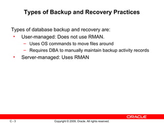 Copyright © 2009, Oracle. All rights reserved.C - 3
Types of Backup and Recovery Practices
Types of database backup and recovery are:
• User-managed: Does not use RMAN.
– Uses OS commands to move files around
– Requires DBA to manually maintain backup activity records
• Server-managed: Uses RMAN
 